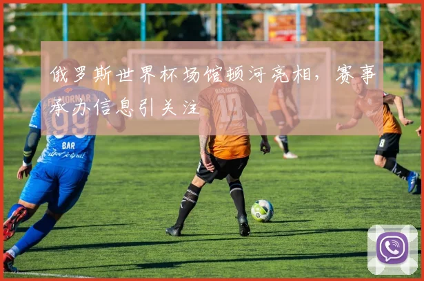 俄罗斯世界杯场馆顿河亮相，赛事承办信息引关注