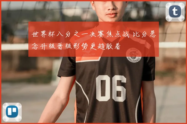 世界杯八分之一决赛焦点战 比分悬念升级晋级形势更趋胶着