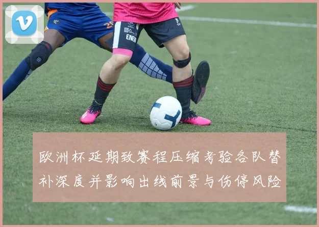 欧洲杯延期致赛程压缩考验各队替补深度并影响出线前景与伤停风险