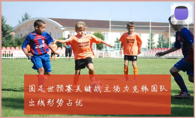 国足世预赛关键战主场力克韩国队出线形势占优