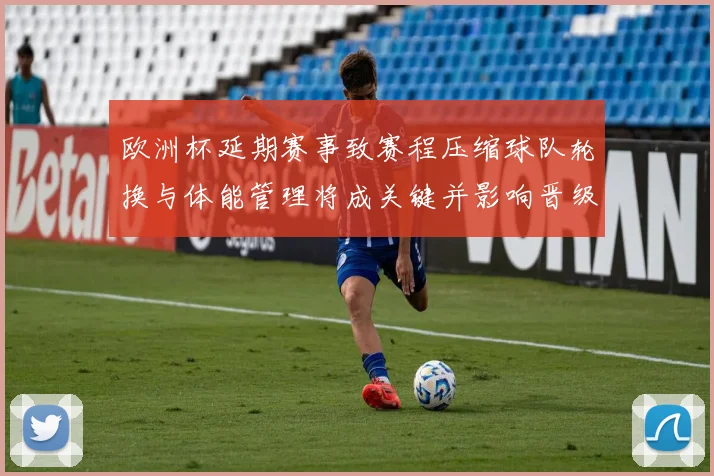 欧洲杯延期赛事致赛程压缩球队轮换与体能管理将成关键并影响晋级形势