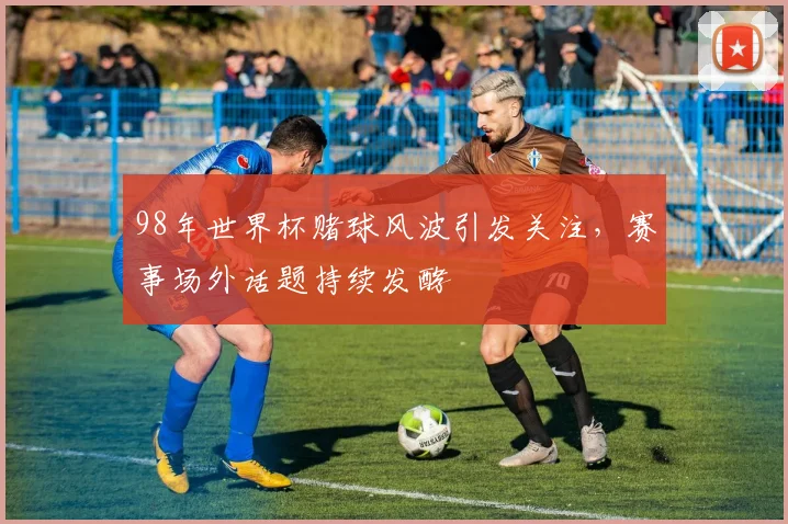 98年世界杯赌球风波引发关注,赛事场外话题持续发酵
