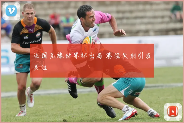 法国无缘世界杯出局 赛场失利引发关注